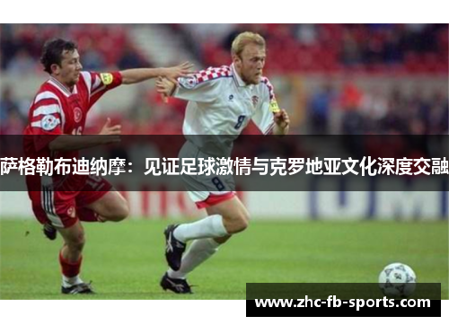 萨格勒布迪纳摩：见证足球激情与克罗地亚文化深度交融