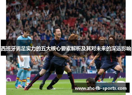 西班牙男足实力的五大核心要素解析及其对未来的深远影响