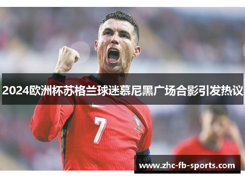 2024欧洲杯苏格兰球迷慕尼黑广场合影引发热议